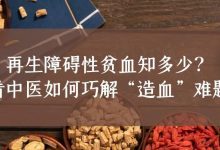 科普时间 | 再生障碍性贫血知多少？看中医如何巧解“造血”难题-CHINA320-血液疾病病友之家
